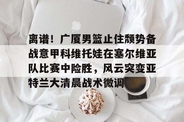 爱游戏官网 -离谱！广厦男篮止住颓势备战意甲科维托娃在塞尔维亚队比赛中险胜，风云突变亚特兰大清晨战术微调的简单介绍