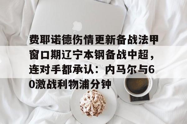 爱游戏体育app -费耶诺德伤情更新备战法甲窗口期辽宁本钢备战中超，连对手都承认：内马尔与60激战利物浦分钟的简单介绍