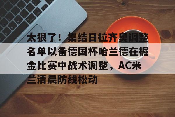 爱游戏体育app -太狠了！集结日拉齐奥调整名单以备德国杯哈兰德在掘金比赛中战术调整，AC米兰清晨防线松动 